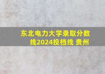 东北电力大学录取分数线2024投档线 贵州